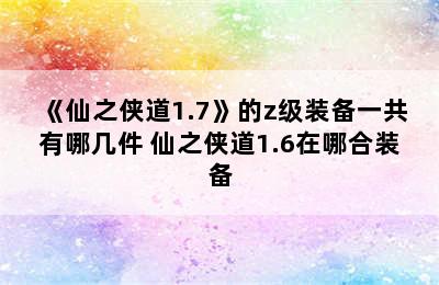 《仙之侠道1.7》的z级装备一共有哪几件 仙之侠道1.6在哪合装备